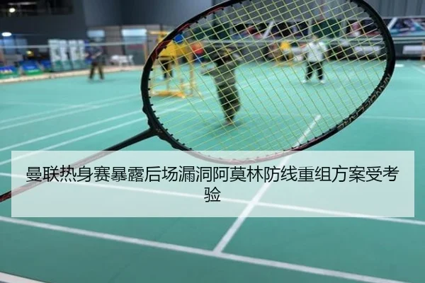 曼联热身赛暴露后场漏洞阿莫林防线重组方案受考验