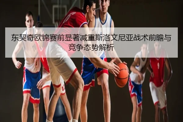 东契奇欧锦赛前显著减重斯洛文尼亚战术前瞻与竞争态势解析
