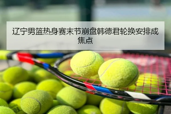 辽宁男篮热身赛末节崩盘韩德君轮换安排成焦点