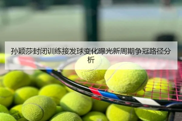 孙颖莎封闭训练接发球变化曝光新周期争冠路径分析