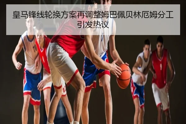 皇马锋线轮换方案再调整姆巴佩贝林厄姆分工引发热议