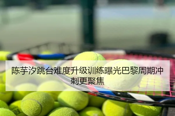 陈芋汐跳台难度升级训练曝光巴黎周期冲刺更聚焦