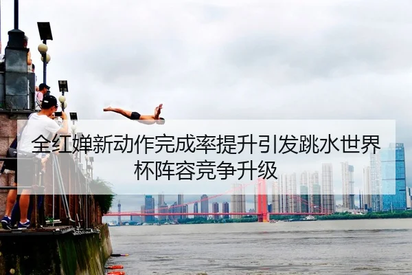 全红婵新动作完成率提升引发跳水世界杯阵容竞争升级