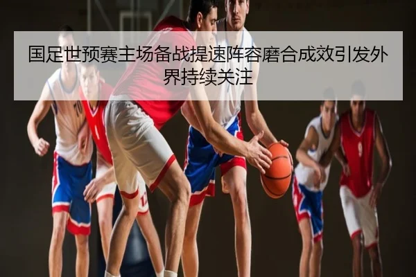 国足世预赛主场备战提速阵容磨合成效引发外界持续关注