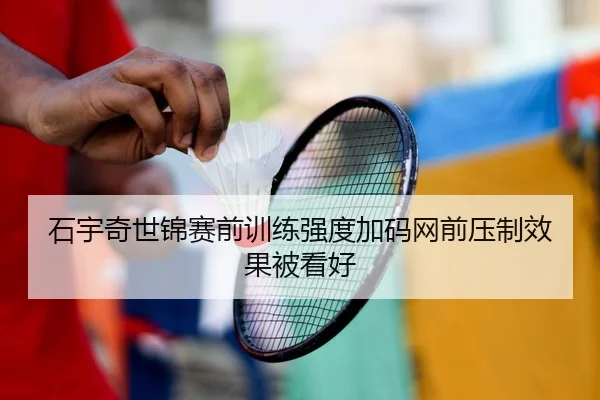 石宇奇世锦赛前训练强度加码网前压制效果被看好