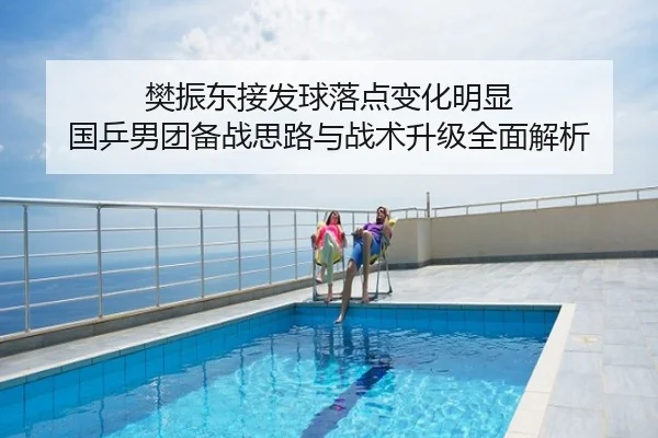 樊振东接发球落点变化明显 国乒男团备战思路与战术升级全面解析