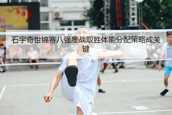 石宇奇世锦赛八强鏖战取胜体能分配策略成关键