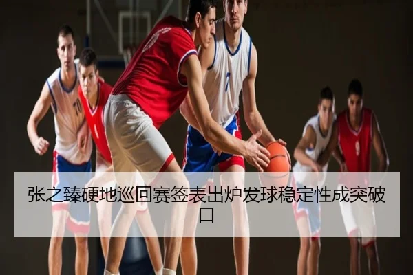 张之臻硬地巡回赛签表出炉发球稳定性成突破口