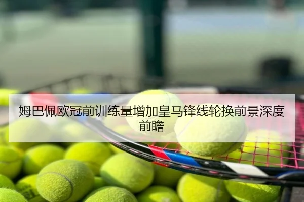 姆巴佩欧冠前训练量增加皇马锋线轮换前景深度前瞻
