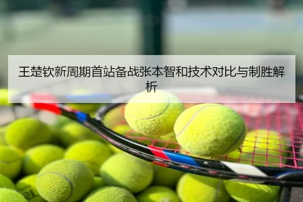 王楚钦新周期首站备战张本智和技术对比与制胜解析