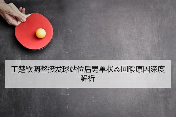 王楚钦调整接发球站位后男单状态回暖原因深度解析