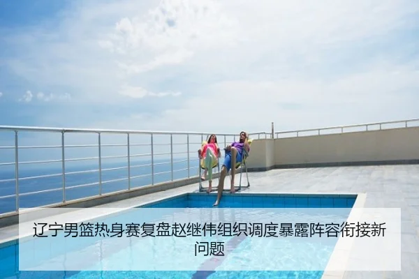 辽宁男篮热身赛复盘赵继伟组织调度暴露阵容衔接新问题