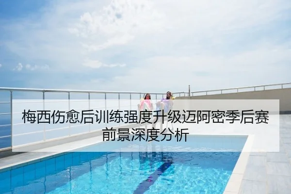 梅西伤愈后训练强度升级迈阿密季后赛前景深度分析